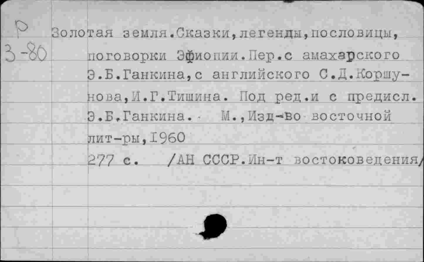 ﻿р ь-го	Золотая земля.Сказки,легенды,пословицы, поговорки Эфиопии.Пер.с амахарского Э.Б.Ранкина,с английского С.Д.Коршу-
	нова,И.Г.Тишина. Под ред.и с предисл.
	Э.Б.Ганкина.•	М.,Изд-во восточной
	дит-ры,1960
	277 с. /АН СССР.Ин-т востоковедения;
	
	
	
	
	